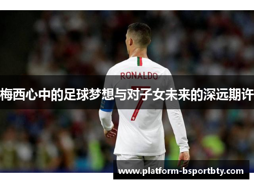 梅西心中的足球梦想与对子女未来的深远期许