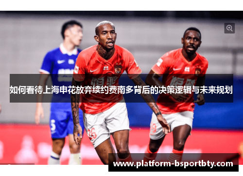 如何看待上海申花放弃续约费南多背后的决策逻辑与未来规划