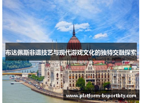 布达佩斯非遗技艺与现代游戏文化的独特交融探索