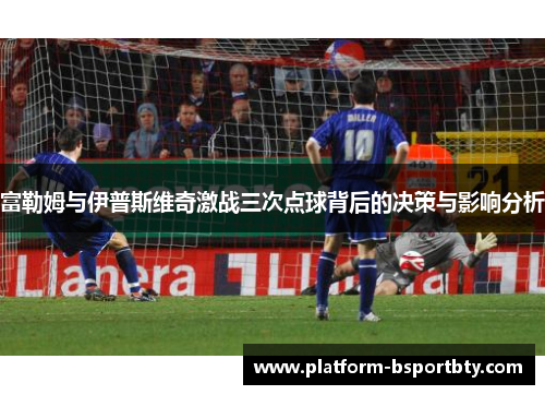富勒姆与伊普斯维奇激战三次点球背后的决策与影响分析