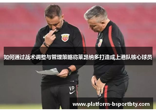 如何通过战术调整与管理策略将莱昂纳多打造成上港队核心球员