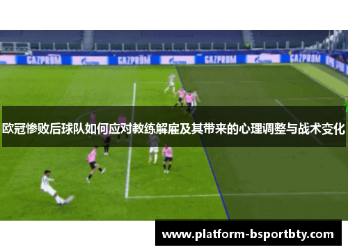 欧冠惨败后球队如何应对教练解雇及其带来的心理调整与战术变化
