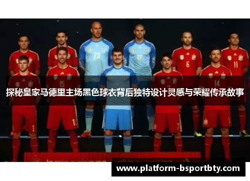 探秘皇家马德里主场黑色球衣背后独特设计灵感与荣耀传承故事